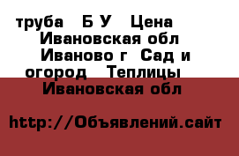 труба   Б-У › Цена ­ 70 - Ивановская обл., Иваново г. Сад и огород » Теплицы   . Ивановская обл.